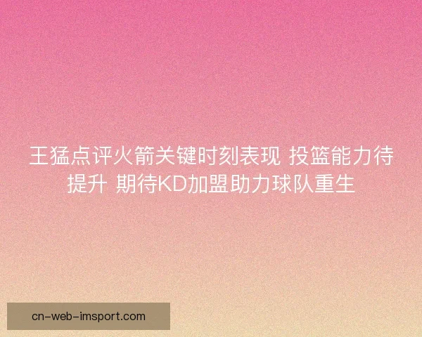 王猛点评火箭关键时刻表现 投篮能力待提升 期待KD加盟助力球队重生