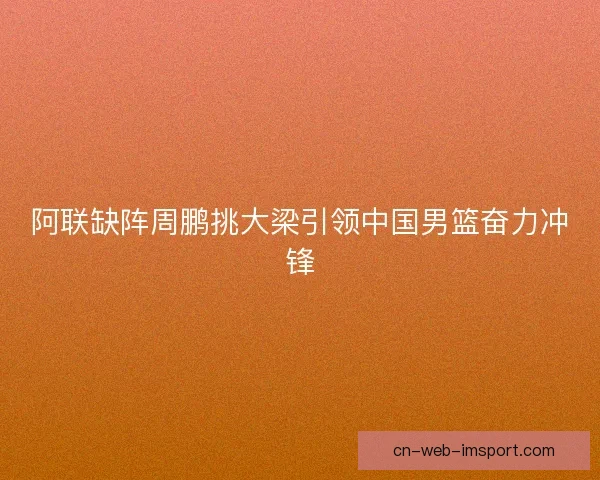 阿联缺阵周鹏挑大梁引领中国男篮奋力冲锋 阿联缺阵周鹏挑大梁引领中国男篮奋力冲锋