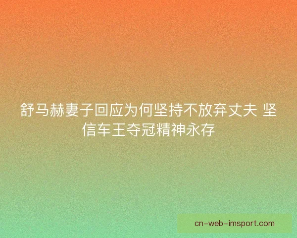 舒马赫妻子回应为何坚持不放弃丈夫 坚信车王夺冠精神永存