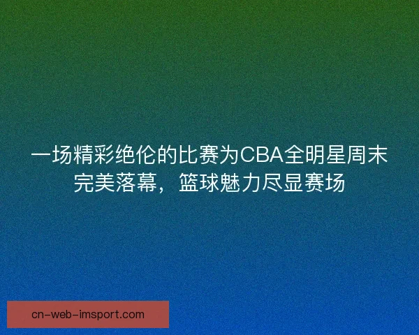 一场精彩绝伦的比赛为CBA全明星周末完美落幕，篮球魅力尽显赛场