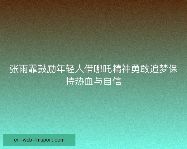 张雨霏鼓励年轻人借哪吒精神勇敢追梦保持热血与自信 张雨霏鼓励年轻人借哪吒精神勇敢追梦保持热血与自信