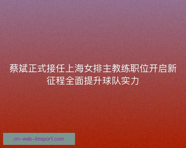 蔡斌正式接任上海女排主教练职位开启新征程全面提升球队实力
