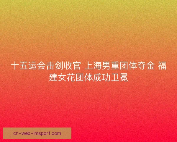 十五运会击剑收官 上海男重团体夺金 福建女花团体成功卫冕 十五运会击剑收官 上海男重团体夺金 福建女花团体成功卫冕