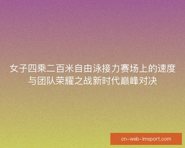 女子四乘二百米自由泳接力赛场上的速度与团队荣耀之战新时代巅峰对决